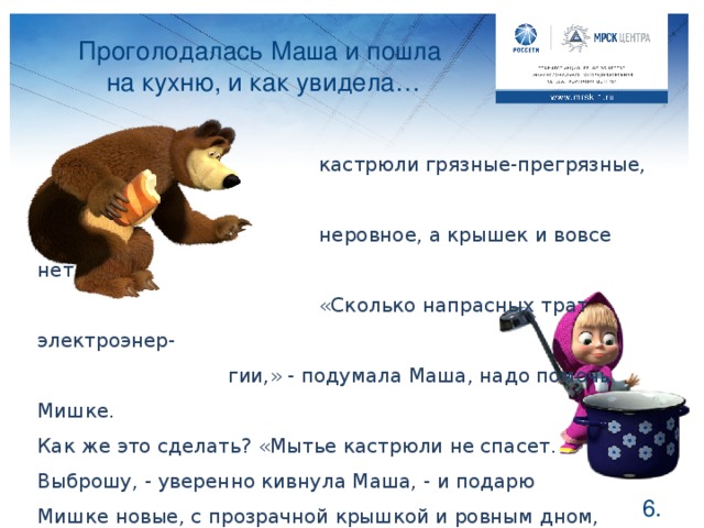 Проголодалась Маша и пошла на кухню, и как увидела…   кастрюли грязные-прегрязные, дно у них   неровное, а крышек и вовсе нет.   «Сколько напрасных трат электроэнер-    гии,» - подумала Маша, надо помочь Мишке. Как же это сделать? «Мытье кастрюли не спасет. Выброшу, - уверенно кивнула Маша, - и подарю Мишке новые, с прозрачной крышкой и ровным дном, они и смотреться лучше будут, и в хозяйстве полезнее». Давайте расскажем Мише зачем такие кастрюли на кухне с электрической плитой. Ребята, как вы думаете, правильно поступила Маша? Конечно, грязные и неровные кастрюли потребляют больше электроэнергии на электрической плите, поэтому подарок девочки будет как нельзя кстати и сэкономит электроэнергию в домике Медведя. А ваши мамы готовят при закрытой крышке или вовсе без нее? Когда у кастрюли крышка закрыта, то и готовится ее содержимое быстрее, а значит, меньше электричества потребляется. Подскажите своей маме, как ускорить приготовление вашего ужина, а заодно и семейный бюджет сэкономить, и она останется вам благодарна.  .