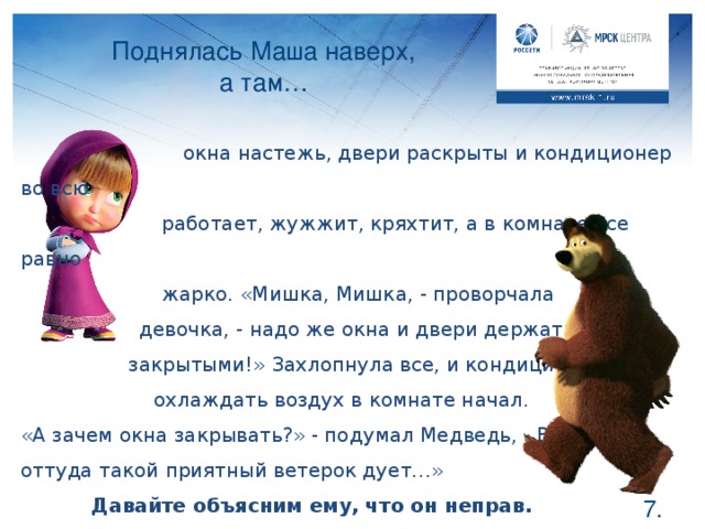 Поднялась Маша наверх,  а там…  окна настежь, двери раскрыты и кондиционер во всю   работает, жужжит, кряхтит, а в комнате все равно   жарко. «Мишка, Мишка, - проворчала  девочка, - надо же окна и двери держать-то   закрытыми!» Захлопнула все, и кондиционер   охлаждать воздух в комнате начал. «А зачем окна закрывать?» - подумал Медведь, - Ведь оттуда такой приятный ветерок дует…»  Давайте объясним ему, что он неправ. Ребята, оказывается при открытых окнам и дверях Мишка охлаждал не комнату, а улицу и коридор. Как вы думаете, это было полезно? Поэтому если увидите работающий кондиционер, попросите закрыть окно и дверь и в комнате быстро станет прохладнее, при этом кондиционер можно будет уже выключить и электричество не будет потребляться.  .