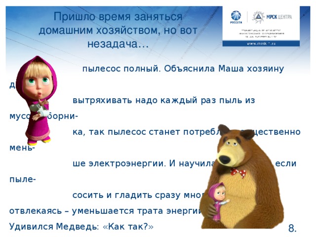 Пришло время заняться домашним хозяйством, но вот незадача…  п ылесос полный. Объяснила Маша хозяину дома, что   вытряхивать надо каждый раз пыль из мусоросборни-   ка, так пылесос станет потреблять существенно мень-   ше электроэнергии. И научила Мишку, что если пыле-   сосить и гладить сразу много и не отвлекаясь – уменьшается трата энергии. Удивился Медведь: «Как так?»  Давайте объясним ему, в чем дело . А ваши родители всегда вытряхивают пыль из пылесоса, как только закончат уборку? Объясните теперь им, что пылесосу тяжело всасывать пыль, если он полный, и энергии на это тратится больше. А если мама собралась гладить, включите ей приятный фильм, чтобы она погладила как можно больше. А может быть ее сменит папа или ваша старшая сестра? Так белье будет быстро поглажено и без напрасных трат электричества.  .