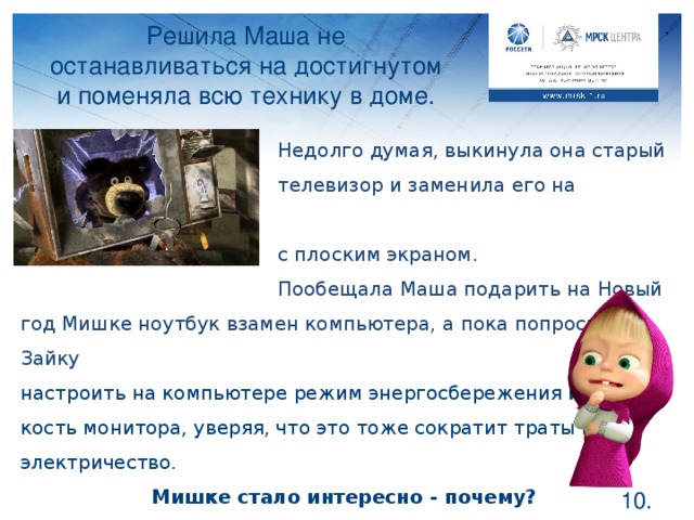 Решила Маша не останавливаться на достигнутом и поменяла всю технику в доме.     Недолго думая, выкинула она старый     телевизор и заменила его на современный     с плоским экраном.     Пообещала Маша подарить на Новый год Мишке ноутбук взамен компьютера, а пока попросила Зайку настроить на компьютере режим энергосбережения и яр- кость монитора, уверяя, что это тоже сократит траты на электричество. Мишке стало интересно - почему? Ноутбуки являются не только мобильными, но и экономичными в плане электропотребления. Так же как и современные плоские экраны. А у вас в доме есть такие телевизоры? Что такое режим энергосбережения на компьютере? Правильно, если вы не пользуетесь какое-то время компьютером, экран погасает – это тоже помогает сократить траты на электричество.  .