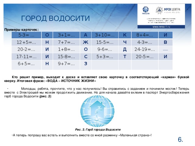 ГОРОД ВОДОСИТИ Примеры карточек: 5-3= … О 12+5=… Н 3+1=… 20-2=… 17-11=… А И 7+7=… И Ж 6+5=… 1+8=… 3+10=… 15-5=… К О 15-8=… Н Ч С 9-6=… 9+7=… 8+4=… 5+3=… И З Д 4-3=… В Т 24-19=…  20-5=… И  Кто решит пример, выходит к доске и вставляет свою карточку в соответствующий «карман» буквой кверху. Итоговая фраза: «ВОДА – ИСТОЧНИК ЖИЗНИ»  Молодцы, ребята, прочтите, что у нас получилось! Вы справились с заданием и починили мостик! Теперь вместе с Электрошей мы можем продолжить движение. Но для начала давайте вклеим в паспорт Энергосбережения герб города Водосити (рис. 3) .  А теперь попрошу вас встать и выполнить вместе со мной разминку «Маленькая страна»! Рис. 3. Герб города Водосити  .