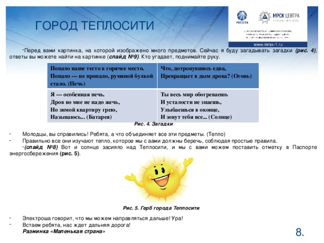 ГОРОД ТЕПЛОСИТИ Перед вами картинка, на которой изображено много предметов. Сейчас я буду загадывать загадки (рис. 4) , ответы вы можете найти на картинке ( слайд №9) . Кто угадает, поднимайте руку. Молодцы, вы справились! Ребята, а что объединяет все эти предметы. (Тепло) Правильно все они изучают тепло, которое мы с аами должны беречь, соблюдая простые правила. (слайд №8) Вот и солнце засияло над Теплосити, и мы с вами можем поставить отметку в Паспорте энергосбережения (рис. 5) . Электроша говорит, что мы можем направляться дальше! Ура! Встаем ребята, нас ждет дальняя дорога! Разминка «Маленькая страна»     Попало наше тесто в горячее место.  Попало — не пропало, румяной булкой стало. (Печь) Что, дотронувшись едва, Я — особенная печь. Превращает в дым дрова? (Огонь) Дров во мне не надо жечь, Ты весь мир обогреваешь И усталости не знаешь, Но зимой квартиру грею, Улыбаешься в оконце, Называюсь... (Батарея) И зовут тебя все... (Солнце) Рис. 4. Загадки Рис. 5. Герб города Теплосити  .