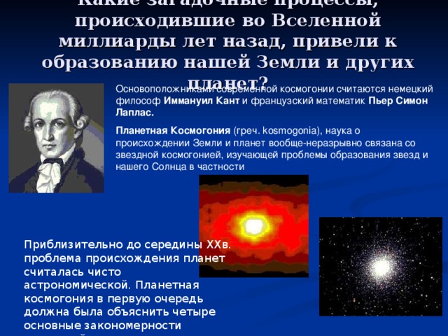 Какие загадочные процессы, происходившие во Вселенной миллиарды лет назад, привели к образованию нашей Земли и других планет? Основоположниками современной космогонии считаются немецкий философ Иммануил Кант и французский математик Пьер Симон Лаплас. Планетная Космогония (греч. kosmogonia), наука о происхождении Земли и планет вообще-неразрывно связана со звездной космогонией, изучающей проблемы образования звезд и нашего Солнца в частности Приблизительно до середины ХХв. проблема происхождения планет считалась чисто астрономической. Планетная космогония в первую очередь должна была объяснить четыре основные закономерности солнечной системы. 