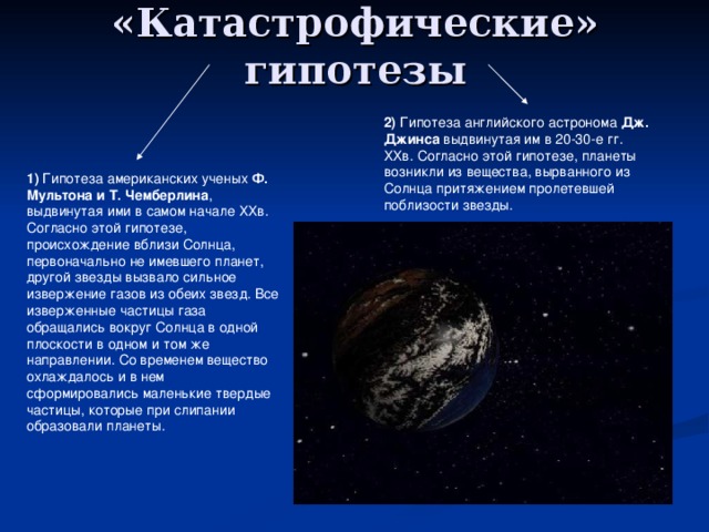 «Катастрофические» гипотезы 2) Гипотеза английского астронома Дж. Джинса выдвинутая им в 20-30-е гг. ХХв. Согласно этой гипотезе, планеты возникли из вещества, вырванного из Солнца притяжением пролетевшей поблизости звезды. 1) Гипотеза американских ученых Ф. Мультона и Т. Чемберлина , выдвинутая ими в самом начале ХХв. Согласно этой гипотезе, происхождение вблизи Солнца, первоначально не имевшего планет, другой звезды вызвало сильное извержение газов из обеих звезд. Все изверженные частицы газа обращались вокруг Солнца в одной плоскости в одном и том же направлении. Со временем вещество охлаждалось и в нем сформировались маленькие твердые частицы, которые при слипании образовали планеты. 