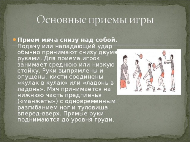 Прием мяча снизу над собой. Подачу или нападающий удар обычно принимают снизу двумя руками. Для приема игрок занимает среднюю или низкую стойку. Руки выпрямлены и опущены, кисти соединены «кулак в кулак» или «ладонь в ладонь». Мяч принимается на нижнюю часть предплечья («манжеты») с одновременным разгибанием ног и туловища вперед-вверх. Прямые руки поднимаются до уровня груди. 