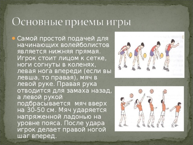 Самой простой подачей для начинающих волейболистов является нижняя прямая. Игрок стоит лицом к сетке, ноги согнуты в коленях, левая нога впереди (если вы левша, то правая), мяч в левой руке. Правая рука отводится для замаха назад, а левой рукой подбрасывается мяч вверх на 30-50 см. Мяч ударяется напряженной ладонью на уровне пояса. После удара игрок делает правой ногой шаг вперед.  