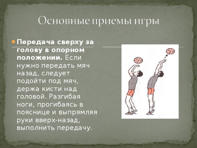 Передача сверху за голову в опорном положении. Если нужно передать мяч назад, следует подойти под мяч, держа кисти над головой. Разгибая ноги, прогибаясь в пояснице и выпрямляя руки вверх-назад, выполнить передачу. 