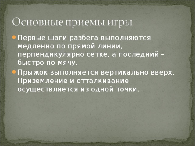 Первые шаги разбега выполняются медленно по прямой линии, перпендикулярно сетке, а последний – быстро по мячу. Прыжок выполняется вертикально вверх. Приземление и отталкивание осуществляется из одной точки.  