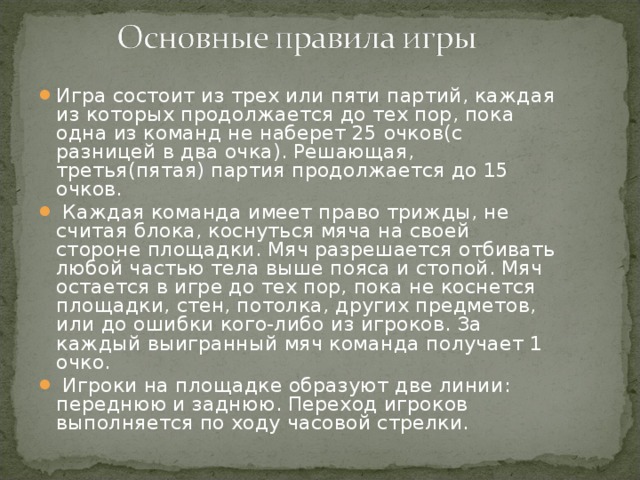 Игра состоит из трех или пяти партий, каждая из которых продолжается до тех пор, пока одна из команд не наберет 25 очков(с разницей в два очка). Решающая, третья(пятая) партия продолжается до 15 очков.  Каждая команда имеет право трижды, не считая блока, коснуться мяча на своей стороне площадки. Мяч разрешается отбивать любой частью тела выше пояса и стопой. Мяч остается в игре до тех пор, пока не коснется площадки, стен, потолка, других предметов, или до ошибки кого-либо из игроков. За каждый выигранный мяч команда получает 1 очко.  Игроки на площадке образуют две линии: переднюю и заднюю. Переход игроков выполняется по ходу часовой стрелки.  