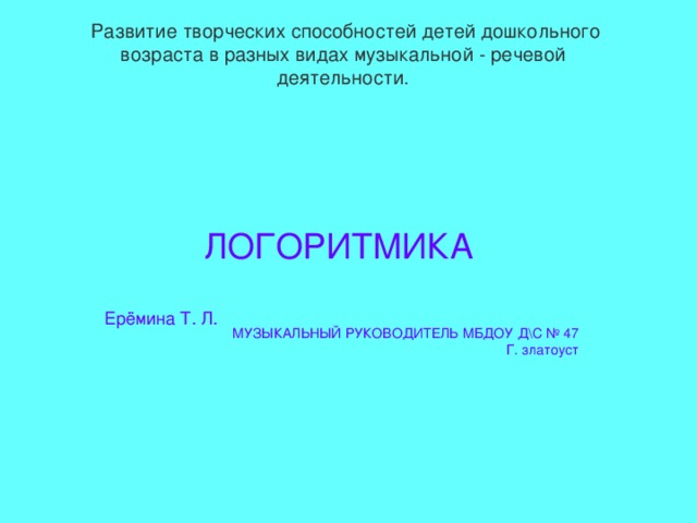  Развитие творческих способностей детей дошкольного возраста в разных видах музыкальной - речевой деятельности. ЛОГОРИТМИКА Ерёмина Т. Л.  МУЗЫКАЛЬНЫЙ РУКОВОДИТЕЛЬ МБДОУ Д\С № 47 Г. златоуст 