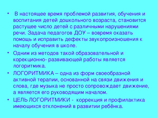  В настоящее время проблемой развития, обучения и воспитания детей дошкольного возраста, становится растущее число детей с различными нарушениями речи. Задача педагогов ДОУ – вовремя оказать помощь и исправить дефекты звукопроизношения к началу обучения в школе. Одним из методов такой образовательной и корекционно- развивающей работы является логоритмика. ЛОГОРИТМИКА – одна из форм своеобразной активной терапии, основанной на связи движения и слова, где музыка не просто сопровождает движение, а является его руководящим началом. ЦЕЛЬ ЛОГОРИТМИКИ - коррекция и профилактика имеющихся отклонений в развитии ребёнка. 