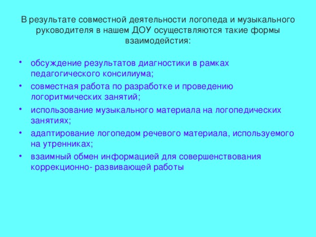 В результате совместной деятельности логопеда и музыкального руководителя в нашем ДОУ осуществляются такие формы взаимодейстия: обсуждение результатов диагностики в рамках педагогического консилиума; совместная работа по разработке и проведению логоритмических занятий; использование музыкального материала на логопедических занятиях; адаптирование логопедом речевого материала, используемого на утренниках; взаимный обмен информацией для совершенствования коррекционно- развивающей работы 