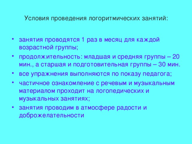 Условия проведения логоритмических занятий: занятия проводятся 1 раз в месяц для каждой возрастной группы; продолжительность: младшая и средняя группы – 20 мин., а старшая и подготовительная группы – 30 мин. все упражнения выполняются по показу педагога; частичное ознакомление с речевым и музыкальным материалом проходит на логопедических и музыкальных занятиях; занятия проводим в атмосфере радости и доброжелательности 