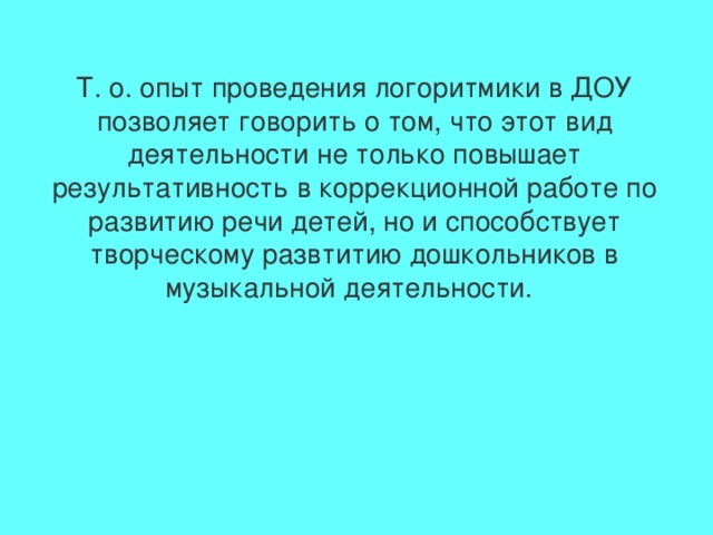 Т. о. опыт проведения логоритмики в ДОУ позволяет говорить о том, что этот вид деятельности не только повышает результативность в коррекционной работе по развитию речи детей, но и способствует творческому развтитию дошкольников в музыкальной деятельности.  