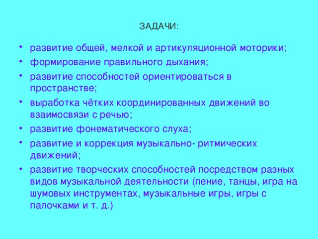 ЗАДАЧИ: развитие общей, мелкой и артикуляционной моторики; формирование правильного дыхания; развитие способностей ориентироваться в пространстве; выработка чётких координированных движений во взаимосвязи с речью; развитие фонематического слуха; развитие и коррекция музыкально- ритмических движений; развитие творческих способностей посредством разных видов музыкальной деятельности (пение, танцы, игра на шумовых инструментах, музыкальные игры, игры с палочками и т. д.)  