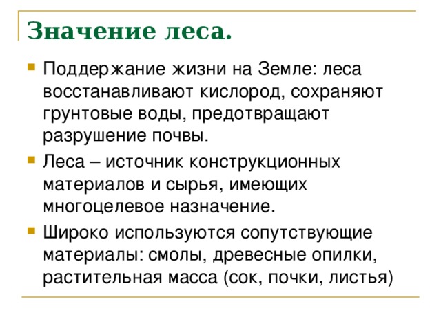 Значение леса. Поддержание жизни на Земле: леса восстанавливают кислород, сохраняют грунтовые воды, предотвращают разрушение почвы. Леса – источник конструкционных материалов и сырья, имеющих многоцелевое назначение. Широко используются сопутствующие материалы: смолы, древесные опилки, растительная масса (сок, почки, листья) 