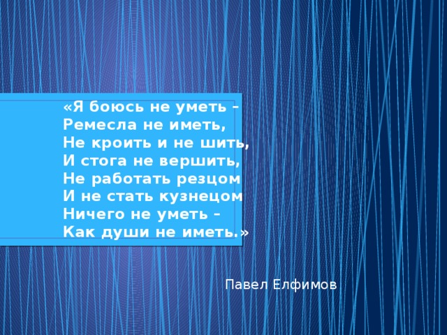 «Я боюсь не уметь –  Ремесла не иметь,  Не кроить и не шить,  И стога не вершить,  Не работать резцом  И не стать кузнецом  Ничего не уметь –  Как души не иметь.» Павел Елфимов 
