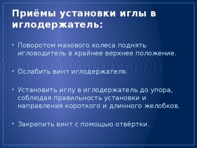 Приёмы установки иглы в иглодержатель: Поворотом махового колеса поднять игловодитель в крайнее верхнее положение. Ослабить винт иглодержателя. Установить иглу в иглодержатель до упора, соблюдая правильность установки и направления короткого и длинного желобков. Закрепить винт с помощью отвёртки. 