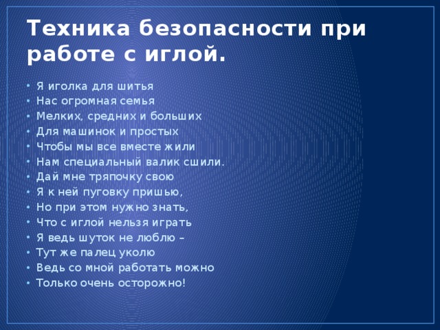 Техника безопасности при работе с иглой. Я иголка для шитья Нас огромная семья Мелких, средних и больших Для машинок и простых Чтобы мы все вместе жили Нам специальный валик сшили. Дай мне тряпочку свою Я к ней пуговку пришью, Но при этом нужно знать, Что с иглой нельзя играть Я ведь шуток не люблю – Тут же палец уколю Ведь со мной работать можно Только очень осторожно! 