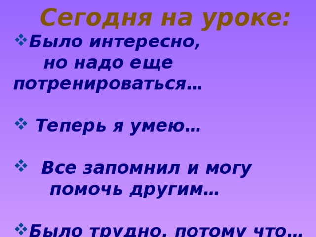 Сегодня на уроке: Было интересно,  но надо еще потренироваться…   Теперь я умею…   Все запомнил и могу  помочь другим…  Было трудно, потому что…