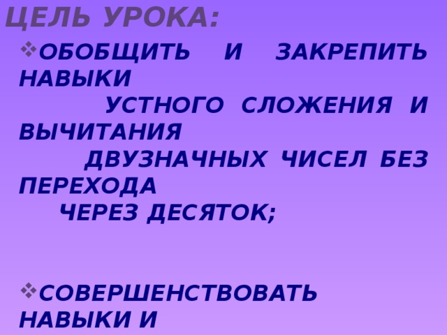 Цель урока: ОБОБЩИТЬ И ЗАКРЕПИТЬ НАВЫКИ  УСТНОГО СЛОЖЕНИЯ И ВЫЧИТАНИЯ  ДВУЗНАЧНЫХ ЧИСЕЛ БЕЗ ПЕРЕХОДА  ЧЕРЕЗ ДЕСЯТОК; СОВЕРШЕНСТВОВАТЬ НАВЫКИ И  УМЕНИЯ В РЕШЕНИИ ЗАДАЧ В ДВА  ДЕЙСТВИЯ; РАЗВИВАТЬ ВНИМАНИЕ, ВОСПРИЯТИЕ,  ПАМЯТЬ;