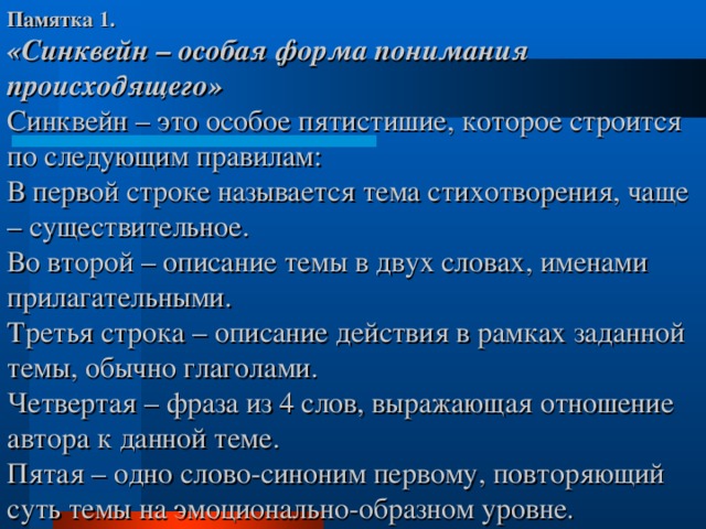 Памятка 1.  «Синквейн – особая форма понимания происходящего»  Синквейн – это особое пятистишие, которое строится по следующим правилам:  В первой строке называется тема стихотворения, чаще – существительное.  Во второй – описание темы в двух словах, именами прилагательными.  Третья строка – описание действия в рамках заданной темы, обычно глаголами.  Четвертая – фраза из 4 слов, выражающая отношение автора к данной теме.  Пятая – одно слово-синоним первому, повторяющий суть темы на эмоционально-образном уровне . 