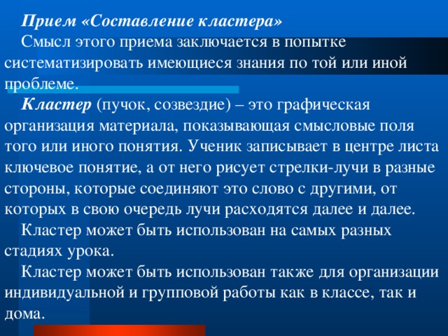 Прием «Составление кластера» Смысл этого приема заключается в попытке систематизировать имеющиеся знания по той или иной проблеме. Кластер  (пучок, созвездие)  – это графическая организация материала, показывающая смысловые поля того или иного понятия. Ученик записывает в центре листа ключевое понятие, а от него рисует стрелки-лучи в разные стороны, которые соединяют это слово с другими, от которых в свою очередь лучи расходятся далее и далее. Кластер может быть использован на самых разных стадиях урока. Кластер может быть использован также для организации индивидуальной и групповой работы как в классе, так и дома. 