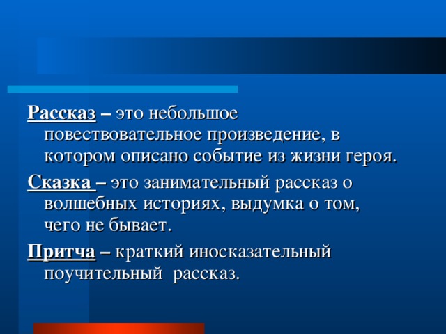  Рассказ – это небольшое повествовательное произведение, в котором описано событие из жизни героя. Сказка – это занимательный рассказ о волшебных историях, выдумка о том, чего не бывает. Притча – краткий иносказательный поучительный рассказ. 