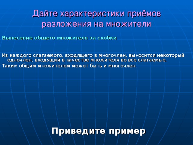 Дайте характеристики приёмов разложения на множители Вынесение общего множителя за скобки Из каждого слагаемого, входящего в многочлен, выносится некоторый одночлен, входящий в качестве множителя во все слагаемые. Таким общим множителем может быть и многочлен. Приведите пример 