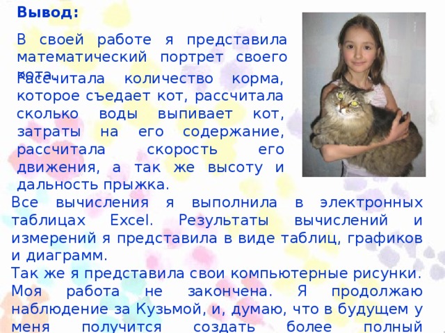 Вывод: В своей работе я представила математический портрет своего кота. Рассчитала количество корма, которое съедает кот, рассчитала сколько воды выпивает кот, затраты на его содержание, рассчитала скорость его движения, а так же высоту и дальность прыжка. Все вычисления я выполнила в электронных таблицах Excel . Результаты вычислений и измерений я представила в виде таблиц, графиков и диаграмм. Так же я представила свои компьютерные рисунки. Моя работа не закончена. Я продолжаю наблюдение за Кузьмой, и, думаю, что в будущем у меня получится создать более полный математический портрет моего кота.