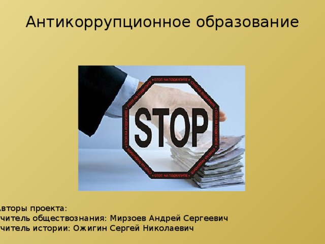 Антикоррупционное образование   Авторы проекта: учитель обществознания: Мирзоев Андрей Сергеевич учитель истории: Ожигин Сергей Николаевич 