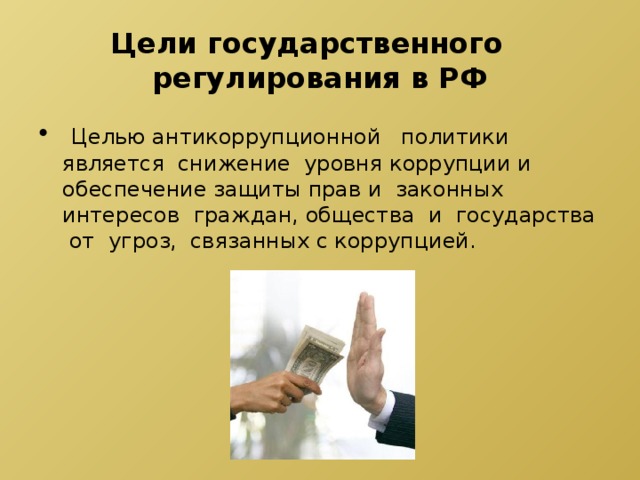  Цели государственного регулирования в РФ  Целью антикоррупционной политики является снижение уровня коррупции и обеспечение защиты прав и законных интересов граждан, общества и государства от угроз, связанных с коррупцией. 