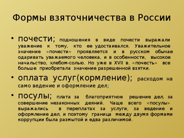 Формы взяточничества в России почести; подношения в виде почести выражали уважение к тому, кто ее удостаивался. Уважительное значение «почести» проявляется и в русском обычае одаривать уважаемого человека, и в особенности, высокое начальство, хлебом-солью. Но уже в XVII в. «почесть» все больше приобретала значение разрешенной взятки. оплата услуг(кормление); расходом на само ведение и оформление дел; посулы; плата за благоприятное решение дел, за совершение незаконных деяний. Чаще всего «посулы» выражались в переплатах за услуги, за ведение и оформление дел, и поэтому граница между двумя формами коррупции была размытой и едва различимой. 