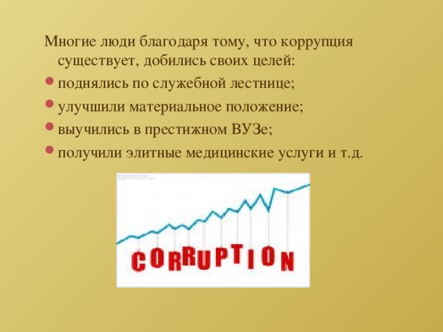 Многие люди благодаря тому, что коррупция существует, добились своих целей: поднялись по служебной лестнице; улучшили материальное положение; выучились в престижном ВУЗе; получили элитные медицинские услуги и т.д. 