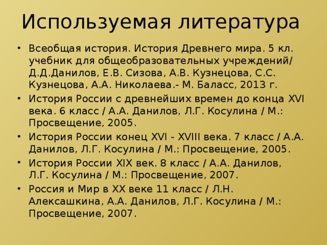 Используемая литература Всеобщая история. История Древнего мира. 5 кл. учебник для общеобразовательных учреждений/ Д.Д.Данилов, Е.В. Сизова, А.В. Кузнецова, С.С. Кузнецова, А.А. Николаева.- М. Баласс, 2013 г. История России с древнейших времен до конца XVI века. 6 класс / А.А. Данилов, Л.Г. Косулина / М.: Просвещение, 2005. История России конец XVI - XVIII века. 7 класс / А.А. Данилов, Л.Г. Косулина / М.: Просвещение, 2005. История России XIX век. 8 класс / А.А. Данилов, Л.Г. Косулина / М.: Просвещение, 2007. Россия и Мир в XX веке 11 класс / Л.Н. Алексашкина, А.А. Данилов, Л.Г. Косулина / М.: Просвещение, 2007. 
