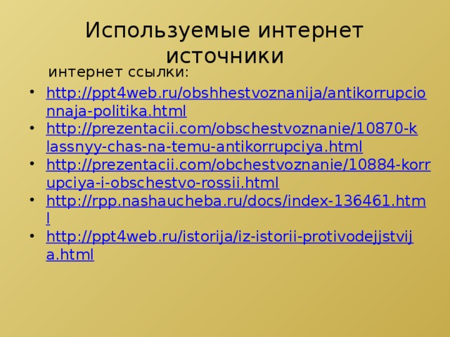 Используемые интернет источники  интернет ссылки: http://ppt4web.ru/obshhestvoznanija/antikorrupcionnaja-politika.html http://prezentacii.com/obschestvoznanie/10870-klassnyy-chas-na-temu-antikorrupciya.html http://prezentacii.com/obchestvoznanie/10884-korrupciya-i-obschestvo-rossii.html http://rpp.nashaucheba.ru/docs/index-136461.html http://ppt4web.ru/istorija/iz-istorii-protivodejjstvija.html 