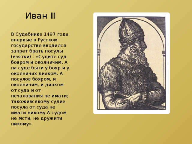 Иван Ⅲ В Судебнике 1497 года впервые в Русском государстве вводился запрет брать посулы (взятки) : «Судите суд бояром и околничим. А на суде быти у бояр и у околничих диаком. А посулов бояром, и околничим, и диаком от суда и от печалования не имати; такоживсякому судие посула от суда не имати никому.А судом не мсти, не дружити никому ». 