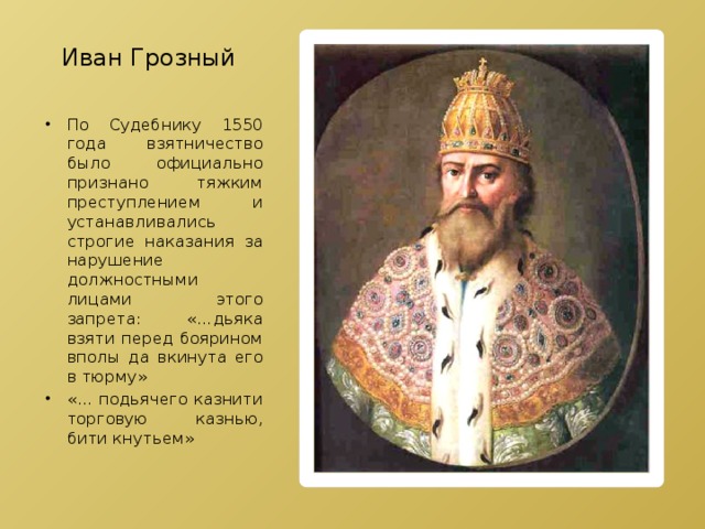 Иван Грозный По Судебнику 1550 года взятничество было официально признано тяжким преступлением и устанавливались строгие наказания за нарушение должностными лицами этого запрета: «…дьяка взяти перед боярином вполы да вкинута его в тюрму» «… подьячего казнити торговую казнью, бити кнутьем» 