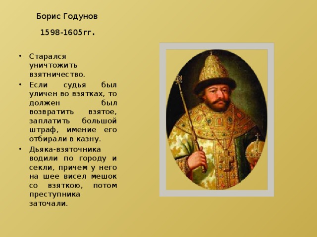 Борис Годунов  1598-1605гг . Старался уничтожить взятничество. Если судья был уличен во взятках, то должен был возвратить взятое, заплатить большой штраф, имение его отбирали в казну. Дьяка-взяточника водили по городу и секли, причем у него на шее висел мешок со взяткою, потом преступника заточали. 