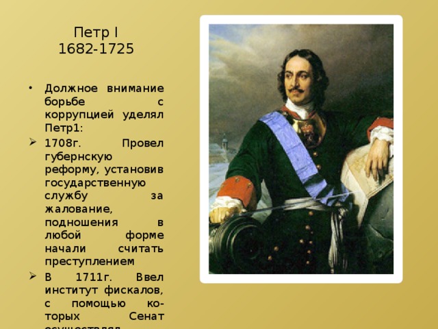 Петр Ⅰ  1682-1725 Должное внимание борьбе с коррупцией уделял Петр1: 1708г. Провел губернскую реформу, установив государственную службу за жалование, подношения в любой форме начали считать преступлением В 1711г. Ввел институт фискалов, с помощью ко-торых Сенат осуществлял контроль над деятельностью государственных чиновников 
