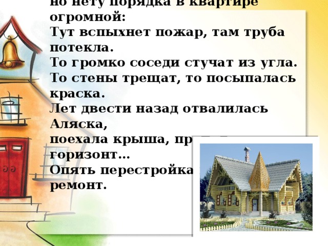 Всё есть в Русском доме для жизни удобной,  но нету порядка в квартире огромной:  Тут вспыхнет пожар, там труба потекла.  То громко соседи стучат из угла.  То стены трещат, то посыпалась краска.  Лет двести назад отвалилась Аляска,  поехала крыша, пропал горизонт…  Опять перестройка и снова ремонт. 