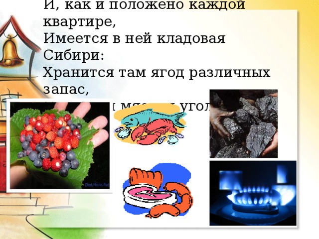 И, как и положено каждой квартире,  Имеется в ней кладовая Сибири:  Хранится там ягод различных запас,  И рыба, и мясо, и уголь, и газ. 