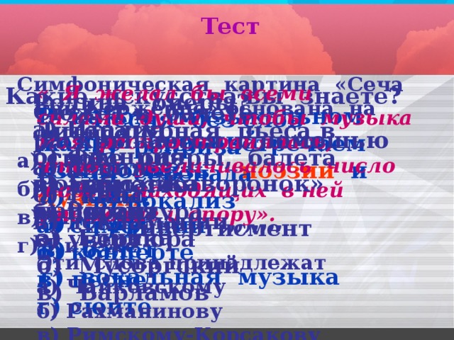 Тест  Симфоническая картина «Сеча при Керженце» основана на легенде о а) Садко б) Орфее в) Москве г) Китеже    « Я желал бы всеми силами души, чтобы музыка моя распространялась, чтобы увеличивалось число людей, находящих в ней утешение и опору». Эти слова принадлежат а) Чайковскому б) Рахманинову в) Римскому-Корсакову Какие искусства вы знаете? Родина оперы? а) Италия б) Франция в) Германия г) Россия Сюжет в балете раскрывается с помощью а) пения б) танца в) декламации,,,,,,, В каком музыкальном жанре мы встречаем взаимосвязь  поэзии  и   музыки ? а) симфонии б) концерте в) песне г) сюите Песня без слов а) реприза б) серенада в) вокализ г) д ивертисмент Литературная пьеса в основе оперы, балета а) либретто б) партитура в) увертюра Самый древний вид искусства: а) кино б) театр в) балет г) вокальная музыка Романс «Жаворонок» написал а) Глинка б) Мусоргский в) Варламов 