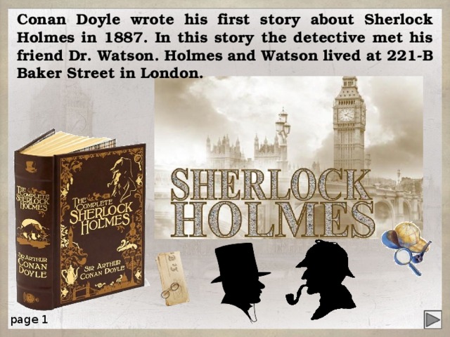 Conan Doyle wrote his first story about Sherlock Holmes in 1887. In this story the detective met his friend Dr. Watson. Holmes and Watson lived at 221-В Baker Street in London. page 1 4 