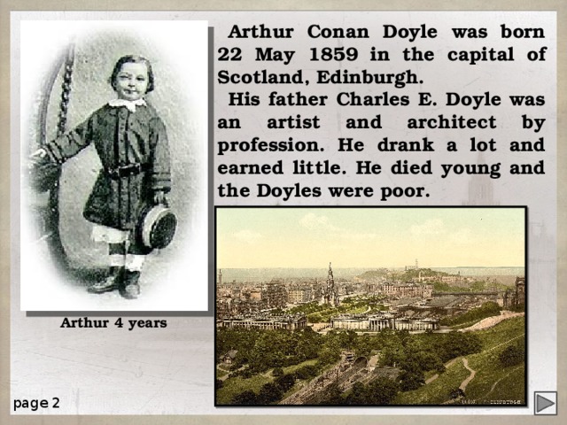 Arthur Conan Doyle was born 22 May 1859 in the capital of Scotland, Edinburgh. His father Charles E. Doyle was an artist and architect by profession. He drank a lot and earned little. He died young and the Doyles were poor. Arthur 4 years page 2 4 