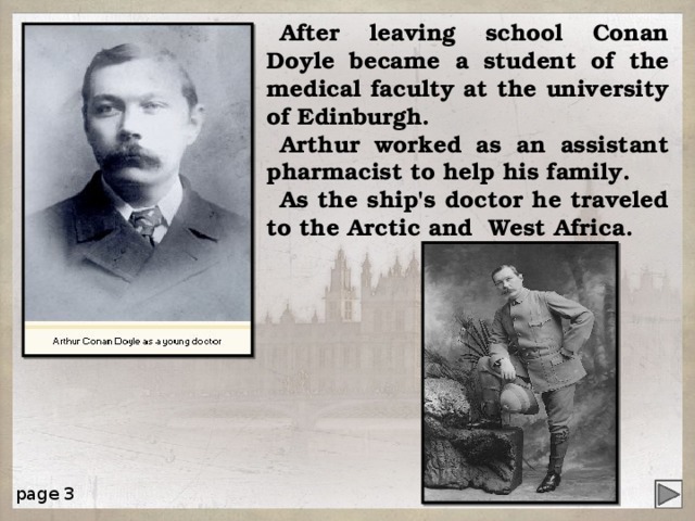 After leaving school Conan Doyle became a student of the medical faculty at the university of Edinburgh. Arthur worked as an assistant pharmacist to help his family. As the ship's doctor he traveled to the Arctic and West Africa. page 3 4 