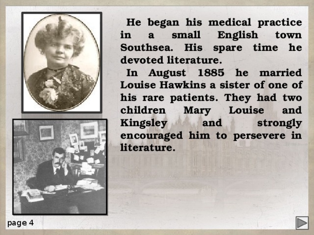 He began his medical practice in a small English town Southsea. His spare time he devoted literature. In August 1885 he married Louise Hawkins a sister of one of his rare patients. They had two children Mary Louise and Kingsley and strongly encouraged him to persevere in literature. page 4 4 