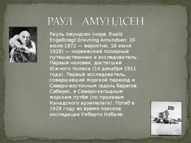 Рауль Амундсен (норв. Roald Engelbregt Gravning Amundsen; 16 июля 1872 — вероятно, 18 июня 1928) — норвежский полярный путешественник и исследователь. Первый человек, достигший Южного полюса (14 декабря 1911 года). Первый исследователь, совершивший морской переход и Северо-восточным (вдоль берегов Сибири), и Северо-западным морским путём (по проливам Канадского архипелага). Погиб в 1928 году во время поисков экспедиции Умберто Нобиле.   