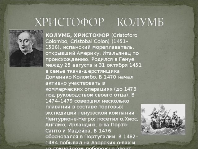 КОЛУМБ, ХРИСТОФОР  (Cristoforo Colombo, Cristobal Colon) (1451–1506), испанский мореплаватель, открывший Америку. Итальянец по происхождению. Родился в Генуе между 25 августа и 31 октября 1451 в семье ткача-шерстянщика Доменико Коломбо. В 1470 начал активно участвовать в коммерческих операциях (до 1473 под руководством своего отца). В 1474–1479 совершил несколько плаваний в составе торговых экспедиций генуэзской компании Чентурионе-Негро: посетил о.Хиос, Англию, Ирландию, о-ва Порто-Санто и Мадейра. В 1476 обосновался в Португалии. В 1482–1484 побывал на Азорских о-вах и на гвинейском побережье (форт Сан-Жоржи-да-Мина). 