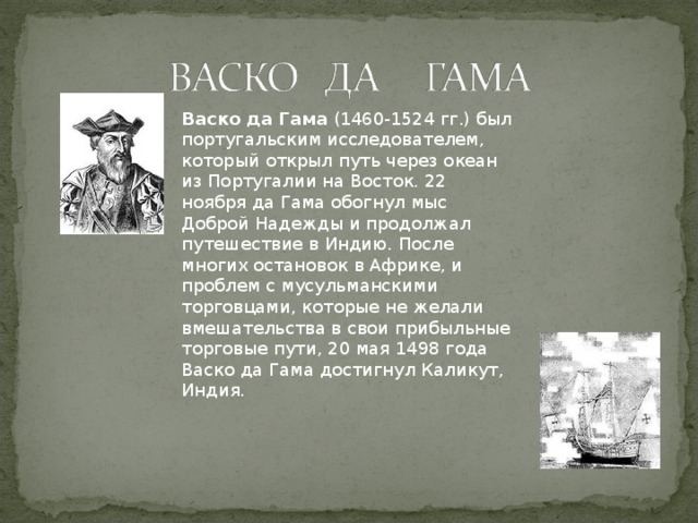 Васко да Гама  (1460-1524 гг.) был португальским исследователем, который открыл путь через океан из Португалии на Восток. 22 ноября да Гама обогнул мыс Доброй Надежды и продолжал путешествие в Индию. После многих остановок в Африке, и проблем с мусульманскими торговцами, которые не желали вмешательства в свои прибыльные торговые пути, 20 мая 1498 года Васко да Гама достигнул Каликут, Индия.  